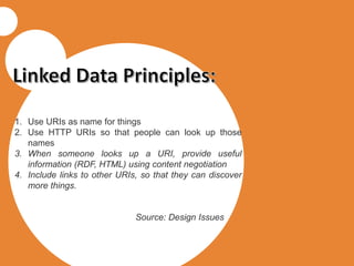1. Use URIs as name for things
2. Use HTTP URIs so that people can look up those
names
3. When someone looks up a URI, provide useful
information (RDF, HTML) using content negotiation
4. Include links to other URIs, so that they can discover
more things.
Source: Design Issues
 