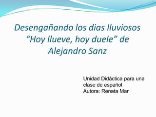 Desengañando los dias lluviosos
  “Hoy llueve, hoy duele” de
       Alejandro Sanz

                Unidad Didáctica para una
                clase de español
                Autora: Renata Mar
 
