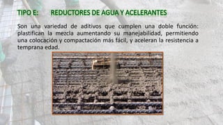 Son una variedad de aditivos que cumplen una doble función:
plastifican la mezcla aumentando su manejabilidad, permitiendo
una colocación y compactación más fácil, y aceleran la resistencia a
temprana edad.
 