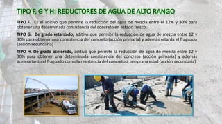 TIPO F. Es el aditivo que permite la reducción del agua de mezcla entre el 12% y 30% para
obtener una determinada consistencia del concreto en estado fresco.
TIPO G. De grado retardado, aditivo que permite la reducción de agua de mezcla entre 12 y
30% para obtener una consistencia del concreto (acción primaria) y además retarda el fraguado
(acción secundaria)
TIPO H. De grado acelerado, aditivo que permite la reducción de agua de mezcla entre 12 y
30% para obtener una determinada consistencia del concreto (acción primaria) y además
acelera tanto el fraguado como la resistencia del concreto a temprana edad (acción secundaria)
 