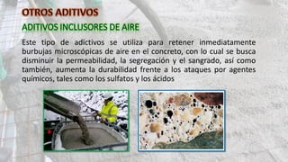 Este tipo de adictivos se utiliza para retener inmediatamente
burbujas microscópicas de aire en el concreto, con lo cual se busca
disminuir la permeabilidad, la segregación y el sangrado, así como
también, aumenta la durabilidad frente a los ataques por agentes
químicos, tales como los sulfatos y los ácidos
 