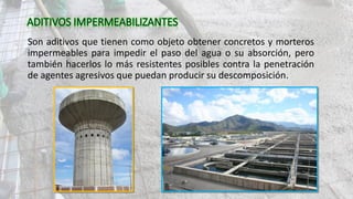 Son aditivos que tienen como objeto obtener concretos y morteros
impermeables para impedir el paso del agua o su absorción, pero
también hacerlos lo más resistentes posibles contra la penetración
de agentes agresivos que puedan producir su descomposición.
 