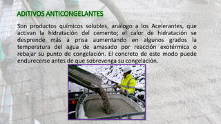 Son productos químicos solubles, análogo a los Acelerantes, que
activan la hidratación del cemento; el calor de hidratación se
desprende más a prisa aumentando en algunos grados la
temperatura del agua de amasado por reacción exotérmica o
rebajar su punto de congelación. El concreto de este modo puede
endurecerse antes de que sobrevenga su congelación.
 