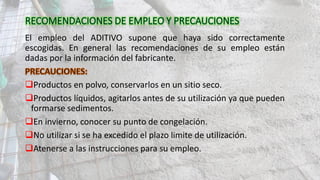 El empleo del ADITIVO supone que haya sido correctamente
escogidas. En general las recomendaciones de su empleo están
dadas por la información del fabricante.
Productos en polvo, conservarlos en un sitio seco.
Productos líquidos, agitarlos antes de su utilización ya que pueden
formarse sedimentos.
En invierno, conocer su punto de congelación.
No utilizar si se ha excedido el plazo limite de utilización.
Atenerse a las instrucciones para su empleo.
 