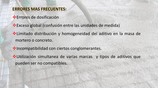 Errores de dosificación
Exceso global (confusión entre las unidades de medida)
Limitado distribución y homogeneidad del aditivo en la masa de
mortero o concreto.
Incompatibilidad con ciertos conglomerantes.
Utilización simultanea de varias marcas y tipos de aditivos que
pueden ser no compatibles.
 