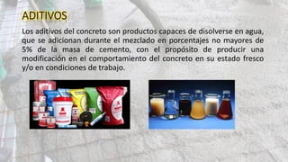 Los aditivos del concreto son productos capaces de disolverse en agua,
que se adicionan durante el mezclado en porcentajes no mayores de
5% de la masa de cemento, con el propósito de producir una
modificación en el comportamiento del concreto en su estado fresco
y/o en condiciones de trabajo.
 