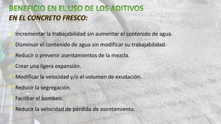  Incrementar la trabajabilidad sin aumentar el contenido de agua.
 Disminuir el contenido de agua sin modificar su trabajabilidad.
 Reducir o prevenir asentamientos de la mezcla.
 Crear una ligera expansión.
 Modificar la velocidad y/o el volumen de exudación.
 Reducir la segregación.
 Facilitar el bombeo.
 Reducir la velocidad de pérdida de asentamiento.
 