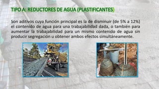 Son aditivos cuya función principal es la de disminuir (de 5% a 12%)
el contenido de agua para una trabajabilidad dada, o también para
aumentar la trabajabilidad para un mismo contenido de agua sin
producir segregación u obtener ambos efectos simultáneamente.
 
