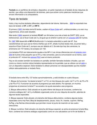 Teclado es un periférico de entrada o dispositivo, en parte inspirado en el teclado de las máquinas de
escribir, que utiliza una disposición de botones, para que actúen como palancas mecánicas que
envían información a la computadora.

Tipos de teclado
Hubo y hay muchos teclados diferentes, dependiendo del idioma, fabricante… IBM ha soportado tres
tipos de teclado: el XT, el AT y el MF-II.
El primero (1981) de éstos tenía 83 teclas, usaban el Scan Code set1, unidireccionales y no eran muy
ergonómicos, ahora está obsoleto.
Más tarde (1984) apareció el teclado PC/AT con 84 teclas (una más al lado de SHIFT IZQ), ya es
bidireccional, usa el Scan Code set 2 y al igual que el anterior cuenta con un conector DIN de 5 pines.
En 1987 IBM desarrolló el MF-II (Multifunción II o teclado extendido) a partir del AT. Sus
características son que usa la misma interfaz que el AT, añade muchas teclas más, se ponen leds y
soporta el Scan Code set 3, aunque usa por defecto el 2. De este tipo hay dos versiones, la
americana con 101 teclas y la europea con 102.
Los teclados PS/2 son básicamente iguales a los MF-II. Las únicas diferencias son el conector mini-
DIN de 6 pines (más pequeño que el AT) y más comandos, pero la comunicación es la misma, usan
el protocolo AT. Incluso los ratones PS/2 usan el mismo protocolo.
Hoy en día existen también los teclados en pantalla, también llamados teclados virtuales, que son
(como su mismo nombre indica) teclados representados en la pantalla, que se utilizan con el ratón o
con un dispositivo especial .Estos teclados lo utilizan personas con discapacidades que les impiden
utilizar adecuadamente un teclado físico




El teclado tiene entre 99 y 127 teclas aproximadamente, y está dividido en cuatro bloques:
1. Bloque de funciones: Va desde la tecla F1 a F12, en tres bloques de cuatro: de F1 a F4, de F5 a F8
y de F9 a F12. Funcionan de acuerdo al programa que esté abierto. Por ejemplo, en muchos
programas al presionar la tecla F1 se accede a la ayuda asociada a ese programa.
2. Bloque alfanumérico: Está ubicado en la parte inferior del bloque de funciones, contiene los
números arábigos del 1 al 0 y el alfabeto organizado como en una máquina de escribir, además de
algunas teclas especiales.
3. Bloque especial: Está ubicado a la derecha del bloque alfanumérico, contiene algunas teclas
especiales como Imp Pant, Bloq de desplazamiento, pausa, inicio, fin, insertar, suprimir, RePag,
AvPag, y las flechas direccionales que permiten mover el punto de inserción en las cuatro
direcciones.
4. Bloque numérico: Está ubicado a la derecha del bloque especial, se activa al presionar la tecla Bloq
Num, contiene los números arábigos organizados como en una calculadora con el fin de facilitar la
 