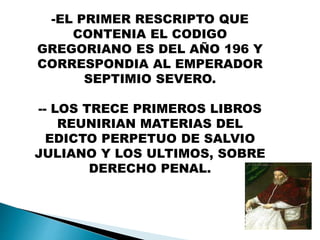 -EL PRIMER RESCRIPTO QUE
CONTENIA EL CODIGO
GREGORIANO ES DEL AÑO 196 Y
CORRESPONDIA AL EMPERADOR
SEPTIMIO SEVERO.
-- LOS TRECE PRIMEROS LIBROS
REUNIRIAN MATERIAS DEL
EDICTO PERPETUO DE SALVIO
JULIANO Y LOS ULTIMOS, SOBRE
DERECHO PENAL.
 