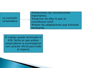 La comisión
compiladora
Seleccionar las constituciones
importantes.
Suprimir de ellas lo que se
considerase inútil.
Hacer las adaptaciones que estimase
necesarias.
El trabajo quedo terminado el
438, fecha en que ambos
emperadores lo promulgaron
con carácter oficial para todo
el imperio
 