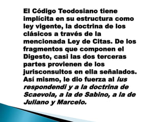 El Código Teodosiano tiene
implícita en su estructura como
ley vigente, la doctrina de los
clásicos a través de la
mencionada Ley de Citas. De los
fragmentos que componen el
Digesto, casi las dos terceras
partes provienen de los
jurisconsultos en ella señalados.
Así mismo, le dio fuerza al ius
respondendi y a la doctrina de
Scaevola, a la de Sabino, a la de
Juliano y Marcelo.
 