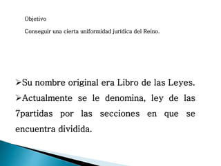 Objetivo
Conseguir una cierta uniformidad jurídica del Reino.
Su nombre original era Libro de las Leyes.
Actualmente se le denomina, ley de las
7partidas por las secciones en que se
encuentra dividida.
 