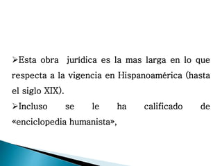 Esta obra jurídica es la mas larga en lo que
respecta a la vigencia en Hispanoamérica (hasta
el siglo XIX).
Incluso se le ha calificado de
«enciclopedia humanista»,
 