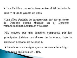 Las Siete Partidas se caracterizan por ser un texto
de Derecho común (basado en el Derecho
romano justiniano,canónico y feudal).
Se elaboro por una comisión compuesta por los
principales juristas castellanos de la época, bajo la
dirección personal de Alfonso X.
La edición más antigua que se conserva del código
se publicó en Sevilla en 1491.
 Las Partidas, se redactaron entre el 26 de junio de
1256 y el 28 de agosto de 1265
 