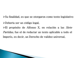 Su finalidad, es que se otorgaron como texto legislativo
Debería ser un código legal,
El propósito de Alfonso X, en relación a las Siete
Partidas, fue el de redactar un texto aplicable a todo el
Imperio, es decir, un Derecho de validez universal,
 