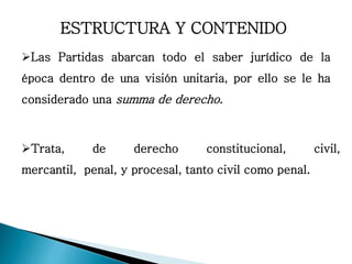 ESTRUCTURA Y CONTENIDO
Las Partidas abarcan todo el saber jurídico de la
época dentro de una visión unitaria, por ello se le ha
considerado una summa de derecho.
Trata, de derecho constitucional, civil,
mercantil, penal, y procesal, tanto civil como penal.
 