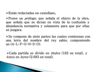 Están redactadas en castellano,
Posee un prólogo, que señala el objeto de la obra,
que señala que se dictan en vista de la confusión y
abundancia normativa y solamente para que por ellas
se juzgara.
Se compone de siete partes las cuales comienzan con
una letra del nombre del rey sabio, componiendo
un (A-L-F-O-N-S-O).
Cada partida se divide en títulos (182 en total), y
éstos en leyes (2.683 en total).
 