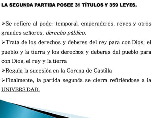 LA SEGUNDA PARTIDA POSEE 31 TÍTULOS Y 359 LEYES.
Se refiere al poder temporal, emperadores, reyes y otros
grandes señores, derecho público.
Trata de los derechos y deberes del rey para con Dios, el
pueblo y la tierra y los derechos y deberes del pueblo para
con Dios, el rey y la tierra
Regula la sucesión en la Corona de Castilla
Finalmente, la partida segunda se cierra refiriéndose a la
UNIVERSIDAD.
 