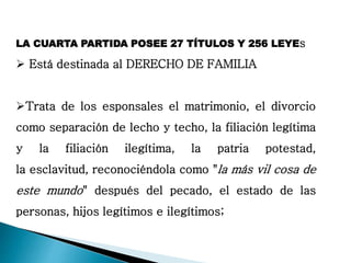 LA CUARTA PARTIDA POSEE 27 TÍTULOS Y 256 LEYEs
 Está destinada al DERECHO DE FAMILIA
Trata de los esponsales el matrimonio, el divorcio
como separación de lecho y techo, la filiación legítima
y la filiación ilegítima, la patria potestad,
la esclavitud, reconociéndola como "la más vil cosa de
este mundo" después del pecado, el estado de las
personas, hijos legítimos e ilegítimos;
 
