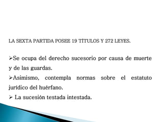 LA SEXTA PARTIDA POSEE 19 TÍTULOS Y 272 LEYES.
Se ocupa del derecho sucesorio por causa de muerte
y de las guardas.
Asimismo, contempla normas sobre el estatuto
jurídico del huérfano.
 La sucesión testada intestada.
 