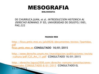 MESOGRAFIA
BIBLIOGRAFIA
http://ficus.pntic.mec.es/jals0026/documentos/textos/7partidas.
pdf
ficus.pntic.mec.es CONSULTADO 16/01/2015
http://www.derecho.unam.mx/investigacion/publicaciones/revista
-cultura/pdf/CJ3_Art_11.pdf CONSULTADO 16/01/2015
http://derecho.laguia2000.com/derecho-romano/constituciones-
imperiales CONSULTADO 8/01/2015 CONSULTADO EL
15/01/2015
DE CHURRUCA JUAN, et al. INTRODUCCION HISTORICA AL
DERECHO ROMANO, 9° ED, UNIVERSIDAD DE DEUSTO,1985,
PAG.222
PAGINAS WEB
 
