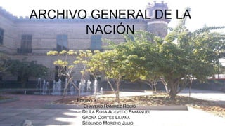ARCHIVO GENERAL DE LA 
NACIÓN 
EQUIPO 9 
• CHAVERO RAMÍREZ ROCIO 
• DE LA ROSA ACEVEDO EMMANUEL 
• GAONA CORTÉS LILIANA 
• SEGUNDO MORENO JULIO 
 