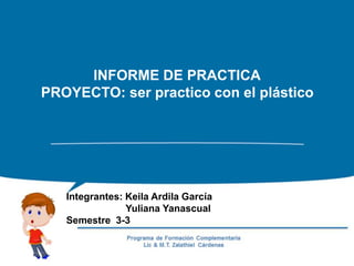 INFORME DE PRACTICA
PROYECTO: ser practico con el plástico
Integrantes: Keila Ardila García
Yuliana Yanascual
Semestre 3-3
 