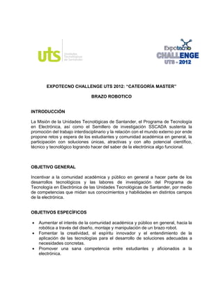 EXPOTECNO CHALLENGE UTS 2012: “CATEGORÍA MASTER”

                               BRAZO ROBOTICO


INTRODUCCIÓN

La Misión de la Unidades Tecnológicas de Santander, el Programa de Tecnología
en Electrónica, así como el Semillero de investigación SSCADA sustenta la
promoción del trabajo interdisciplinario y la relación con el mundo externo por ende
propone retos y espera de los estudiantes y comunidad académica en general, la
participación con soluciones únicas, atractivas y con alto potencial científico,
técnico y tecnológico logrando hacer del saber de la electrónica algo funcional.



OBJETIVO GENERAL

Incentivar a la comunidad académica y público en general a hacer parte de los
desarrollos tecnológicos y las labores de investigación del Programa de
Tecnología en Electrónica de las Unidades Tecnológicas de Santander, por medio
de competencias que midan sus conocimientos y habilidades en distintos campos
de la electrónica.


OBJETIVOS ESPECÍFICOS

   Aumentar el interés de la comunidad académica y público en general, hacia la
    robótica a través del diseño, montaje y manipulación de un brazo robot.
   Fomentar la creatividad, el espíritu innovador y el entendimiento de la
    aplicación de las tecnologías para el desarrollo de soluciones adecuadas a
    necesidades concretas.
   Promover una sana competencia entre estudiantes y aficionados a la
    electrónica.
 