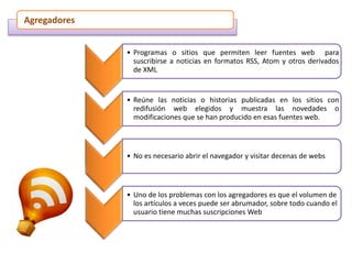 Agregadores
• Programas o sitios que permiten leer fuentes web para
suscribirse a noticias en formatos RSS, Atom y otros derivados
de XML
• Reúne las noticias o historias publicadas en los sitios con
redifusión web elegidos y muestra las novedades o
modificaciones que se han producido en esas fuentes web.
• No es necesario abrir el navegador y visitar decenas de webs
• Uno de los problemas con los agregadores es que el volumen de
los artículos a veces puede ser abrumador, sobre todo cuando el
usuario tiene muchas suscripciones Web
 