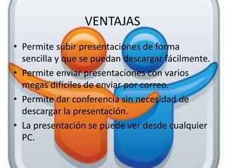 VENTAJAS
• Permite subir presentaciones de forma
sencilla y que se puedan descargar fácilmente.
• Permite enviar presentaciones con varios
megas difíciles de enviar por correo.
• Permite dar conferencia sin necesidad de
descargar la presentación.
• La presentación se puede ver desde cualquier
PC.
 