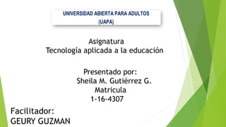 UNIVERSIDAD ABIERTA PARA ADULTOS
(UAPA)
Facilitador:
GEURY GUZMAN
Presentado por:
Sheila M. Gutiérrez G.
Matricula
1-16-4307
Asignatura
Tecnología aplicada a la educación
 