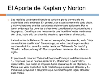 El Aporte de Kaplan y Norton
 Las medidas puramente financieras toman el punto de vista de los
accionistas de la empresa. En general, son excesivamente de corto plazo,
y muy vulnerables ante las variaciones del mercado accionario. Por lo
tanto, evitan que los gerentes y directores consideren las oportunidades a
largo plazo. De allí que una herramienta que "equilibre" estas mediciones
con otras, haya sido tan atractiva desde su aparición en el mercado.
La traducción de Balanced Scorecard en español, literalmente, sería "Hoja
de resultados equilibrada". Sin embargo, se le ha conocido por muchos
nombres distintos, entre los cuales destacan "Tablero de Comando" y
"Cuadro de Mando Integral". Muchos prefieren mantener el nombre en
inglés.
El proceso de crear un "Balanced Scorecard" incluye la determinación de
1.- Objetivos que se desean alcanzar, 2.- Mediciones o parámetros
observables, que midan el progreso hacia el alcance de los objetivos, 3.-
Metas, o el valor específico de la medición que queremos alcanzar y 4.-
Iniciativas, proyectos o programas que se iniciarán para lograr alcanzar
esas metas.
 
