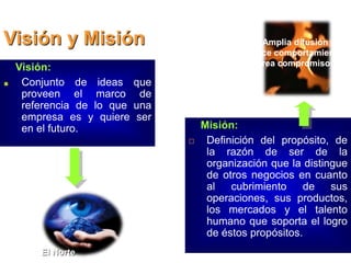 Visión y Misión
Visión:
Conjunto de ideas que
proveen el marco de
referencia de lo que una
empresa es y quiere ser
en el futuro. Misión:
 Definición del propósito, de
la razón de ser de la
organización que la distingue
de otros negocios en cuanto
al cubrimiento de sus
operaciones, sus productos,
los mercados y el talento
humano que soporta el logro
de éstos propósitos.
El Norte
Amplia difusión
Induce comportamientos
Crea compromisos
 