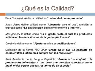 Para Shewhart Walter la calidad es “La bondad de un producto”
Juran Josep define calidad como “Adecuado para el uso", también la
expresa como “La satisfacción del cliente externo e interno".
Montgomery la define como “Es el grado hasta el cual los productos
satisfacen las necesidades de la gente que los usa”
Crosby la define como “Ajustarse a las especificaciones”
Definición de la norma ISO 9000 “Grado en el que un conjunto de
características inherentes cumple con los requisitos”.
Real Academia de la Lengua Española: “Propiedad o conjunto de
propiedades inherentes a una cosa que permiten apreciarla como
igual, mejor o peor que las restantes de su especie”
¿Qué es la Calidad?
 