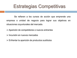 Se refieren a los cursos de acción que emprende una
empresa o unidad de negocio para lograr sus objetivos en
situaciones coyunturales del mercado.
 Aparición de competidores o nuevos entrantes
 Incursión en nuevos mercados
 Enfrentar la aparición de productos sustitutos
Estrategias Competitivas
 