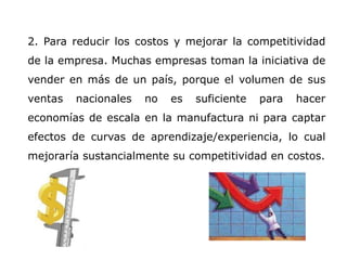 2. Para reducir los costos y mejorar la competitividad
de la empresa. Muchas empresas toman la iniciativa de
vender en más de un país, porque el volumen de sus
ventas nacionales no es suficiente para hacer
economías de escala en la manufactura ni para captar
efectos de curvas de aprendizaje/experiencia, lo cual
mejoraría sustancialmente su competitividad en costos.
 