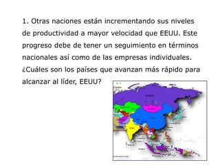 1. Otras naciones están incrementando sus niveles
de productividad a mayor velocidad que EEUU. Este
progreso debe de tener un seguimiento en términos
nacionales así como de las empresas individuales.
¿Cuáles son los países que avanzan más rápido para
alcanzar al líder, EEUU?
 