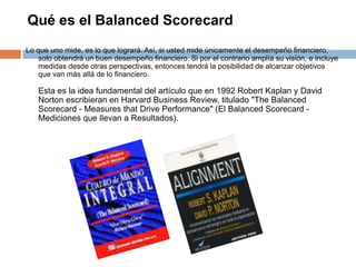 Qué es el Balanced Scorecard
Lo que uno mide, es lo que logrará. Así, si usted mide únicamente el desempeño financiero,
so...