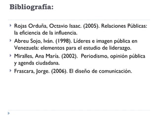 Bibliografía:  Rojas Orduña, Octavio Isaac. (2005). Relaciones Públicas: la eficiencia de la influencia. Abreu Sojo, Iván. (1998). Líderes e imagen pública en Venezuela: elementos para el estudio de liderazgo. Miralles, Ana María. (2002).  Periodismo, opinión pública y agenda ciudadana.  Frascara, Jorge. (2006). El diseño de comunicación. 