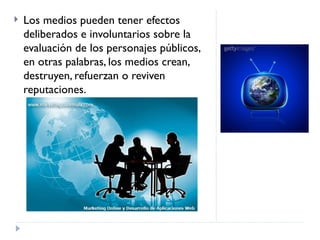 Los medios pueden tener efectos deliberados e involuntarios sobre la evaluación de los personajes públicos, en otras palabras, los medios crean, destruyen, refuerzan o reviven reputaciones. 