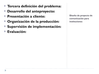 Diseño de proyecto de comunicación para instituciones  Tercera definición del problema: Desarrollo del anteproyecto:  Presentación a cliente: Organización de la producción:   Supervisión de implementación:  Evaluación:  