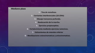 • Mediano plazo
1. Tina de remolinos.
2. Corrientes interferenciales (10-25Hz)
3. Masaje transverso profundo.
4. Reeducación de la marcha.
5. Ejercicios propioceptivo.
6. Fortalecimiento mediante ejercicios isotonicos.
7. Estiramientos de miembro inferior
8. Movilizaciones osteocinematicas y artrocinematicas.
 