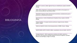 BIBLIOGRAFÍA
-Michelle H. Cameron. (2014). Agentes físicos en rehabilitación, España. ELSEVIER,
437pag.
-IMSS. (2013). Diagnóstico y manejo del esguince de tobillo en fase aguda en el
primer nivel de atención. Guía Práctica Clínica.
-BIOLASTER. Aspectos somato-señoriales del movimiento, consideraciones para la
prevención y rehabilitación de lesiones.
-Brent Brotzman S. (2012). Rehabilitación Ortopédica Clínica. España. ELSEVIER.
586pag.
-Vásquez Gallego J. El masaje transverso profundo, masaje de Cyriax. Madrid,
España. 110pag.
-Albornoz Cabello M. (2016). Electroterapia práctica. ESPAÑA. Elsevier. 334pag.
-MAPFRE MBIO LASTER. EDICINA. (2006). Inestabilidad crónica de tobillo. Vol4 N°4.
-Zaragoza Velasco K. (2013). Ligamentos y tendones de tobillo: anatomía y
afecciones más frecuentes analizadas mediante resonancia magnética. Sociedad
Mexicana de Radiologia e Imagen. 81-94 pág.
 