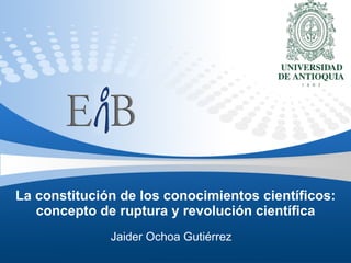 La constitución de los conocimientos científicos: concepto de ruptura y revolución científica Jaider Ochoa Gutiérrez 