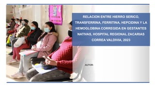 RELACION ENTRE HIERRO SERICO,
TRANSFERRINA, FERRITINA, HEPCIDINA Y LA
HEMOGLOBINA CORREGIDA EN GESTANTES
NATIVAS, HOSPITAL REGIONAL ZACARIAS
CORREA VALDIVIA, 2023
AUTOR:
 