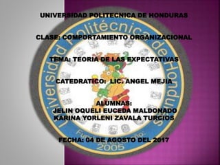 UNIVERSIDAD POLITECNICA DE HONDURAS
CLASE: COMPORTAMIENTO ORGANIZACIONAL
TEMA: TEORIA DE LAS EXPECTATIVAS
CATEDRATICO: LIC. ANGEL MEJIA
ALUMNAS:
JELIN OQUELI EUCEDA MALDONADO
KARINA YORLENI ZAVALA TURCIOS
FECHA: 04 DE AGOSTO DEL 2017
 