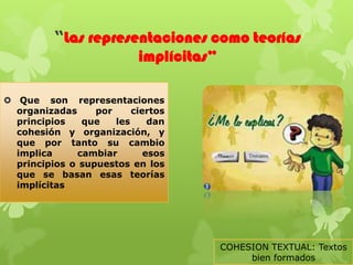 “Las representaciones como teorías
                      implícitas”

 Que son representaciones
  organizadas     por     ciertos
  principios   que    les     dan
  cohesión y organización, y
  que por tanto su cambio
  implica     cambiar        esos
  principios o supuestos en los
  que se basan esas teorías
  implícitas




                                    COHESION TEXTUAL: Textos
                                         bien formados
 