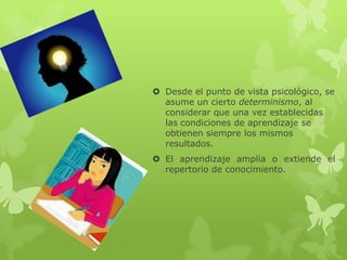  Desde el punto de vista psicológico, se
  asume un cierto determinismo, al
  considerar que una vez establecidas
  las condiciones de aprendizaje se
  obtienen siempre los mismos
  resultados.
 El aprendizaje amplía o extiende el
  repertorio de conocimiento.
 