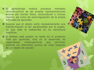  El   aprendizaje implica procesos mentales
  reconstructivos de las propias representaciones
  acerca del mundo físico, sociocultural e incluso
  mental, así como de autorregulación de la propia
  actividad de aprender.
 Supone que el objeto sufre necesariamente una
  transformación al ser aprehendido por el sujeto,
  ya que éste lo redescribe en su estructura
  cognitiva.
 El énfasis está puesto no tanto en el producto
  final por aprender, sino en el desarrollo de
  capacidades     metacognitivas   que    permitan
  analizar los diferentes puntos de vista respecto
  de un objeto de estudio
 